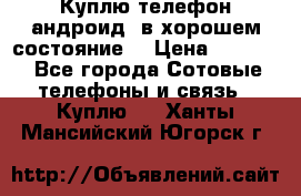 Куплю телефон андроид, в хорошем состояние  › Цена ­ 1 000 - Все города Сотовые телефоны и связь » Куплю   . Ханты-Мансийский,Югорск г.